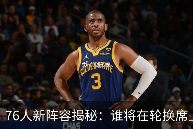 76人新阵容揭秘：谁将在轮换席上弹舞？